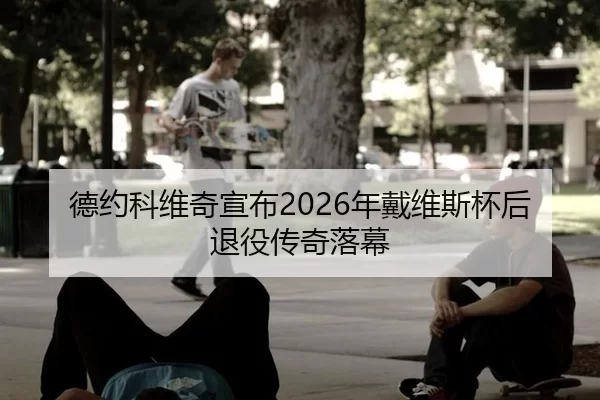 德约科维奇宣布2026年戴维斯杯后退役传奇落幕
